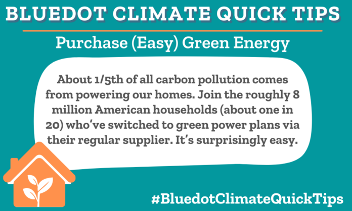 Climate Quick Tip: Purchase (Easy) Green Energy About 1/5th of all carbon pollution comes from powering our homes. Join the roughly 8 million American households (about one in 20) who’ve switched to green power plans via their regular supplier. It’s surprisingly easy. Visit the EnergyStar site to find out what options for green power are available to you. In Canada, Energy Rates offers free info on what green energy providers are available, depending on where you live. Or purchase Renewable Energy Certificates through TerraPass. Make the switch and turn off pollution.